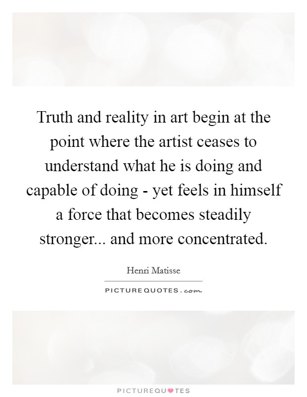 Truth and reality in art begin at the point where the artist ceases to understand what he is doing and capable of doing - yet feels in himself a force that becomes steadily stronger... and more concentrated Picture Quote #1