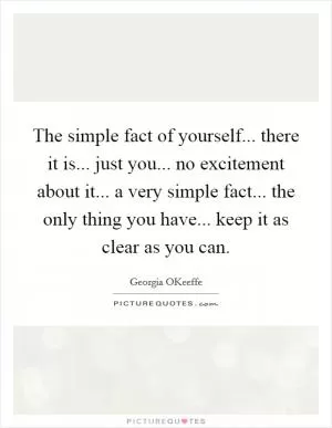 The simple fact of yourself... there it is... just you... no excitement about it... a very simple fact... the only thing you have... keep it as clear as you can Picture Quote #1