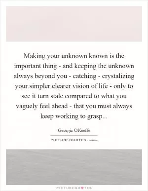 Making your unknown known is the important thing - and keeping the unknown always beyond you - catching - crystalizing your simpler clearer vision of life - only to see it turn stale compared to what you vaguely feel ahead - that you must always keep working to grasp Picture Quote #1