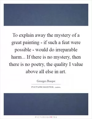 To explain away the mystery of a great painting - if such a feat were possible - would do irreparable harm... If there is no mystery, then there is no poetry, the quality I value above all else in art Picture Quote #1