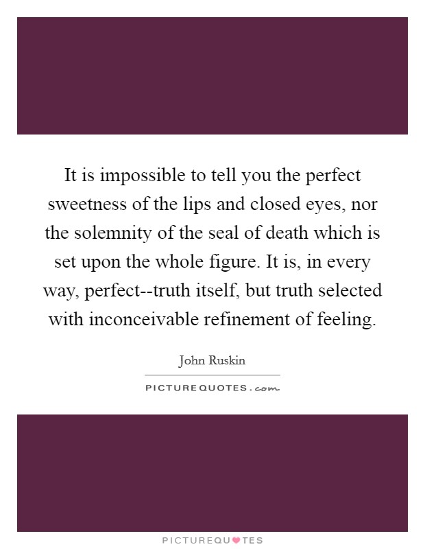 It is impossible to tell you the perfect sweetness of the lips and closed eyes, nor the solemnity of the seal of death which is set upon the whole figure. It is, in every way, perfect--truth itself, but truth selected with inconceivable refinement of feeling Picture Quote #1