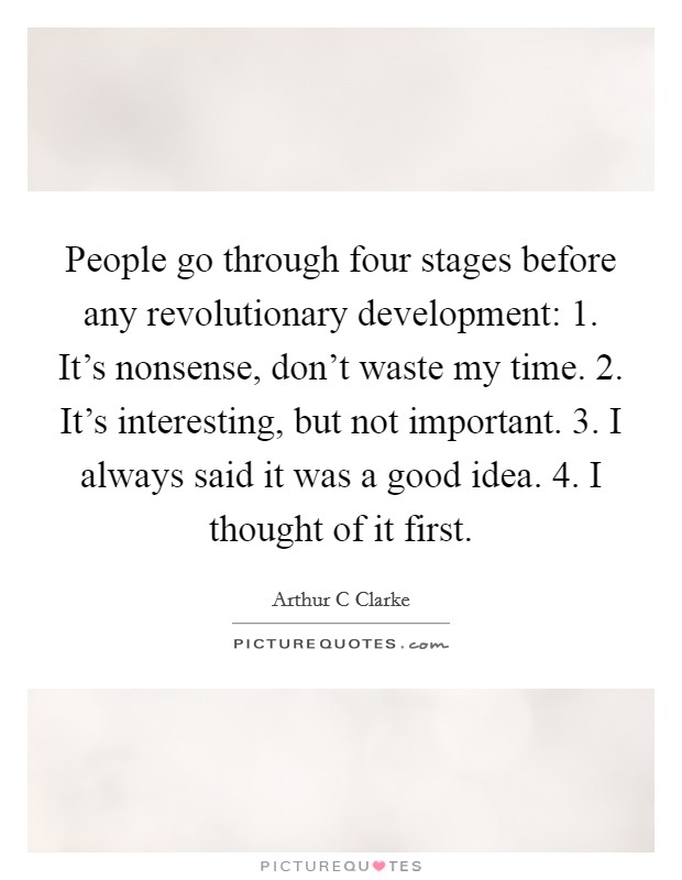 People go through four stages before any revolutionary development: 1. It's nonsense, don't waste my time. 2. It's interesting, but not important. 3. I always said it was a good idea. 4. I thought of it first Picture Quote #1