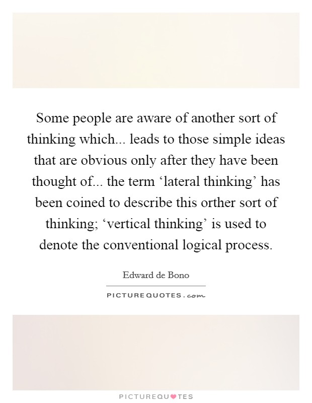 Some people are aware of another sort of thinking which... leads to those simple ideas that are obvious only after they have been thought of... the term ‘lateral thinking' has been coined to describe this orther sort of thinking; ‘vertical thinking' is used to denote the conventional logical process Picture Quote #1