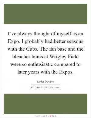 I’ve always thought of myself as an Expo. I probably had better seasons with the Cubs. The fan base and the bleacher bums at Wrigley Field were so enthusiastic compared to later years with the Expos Picture Quote #1
