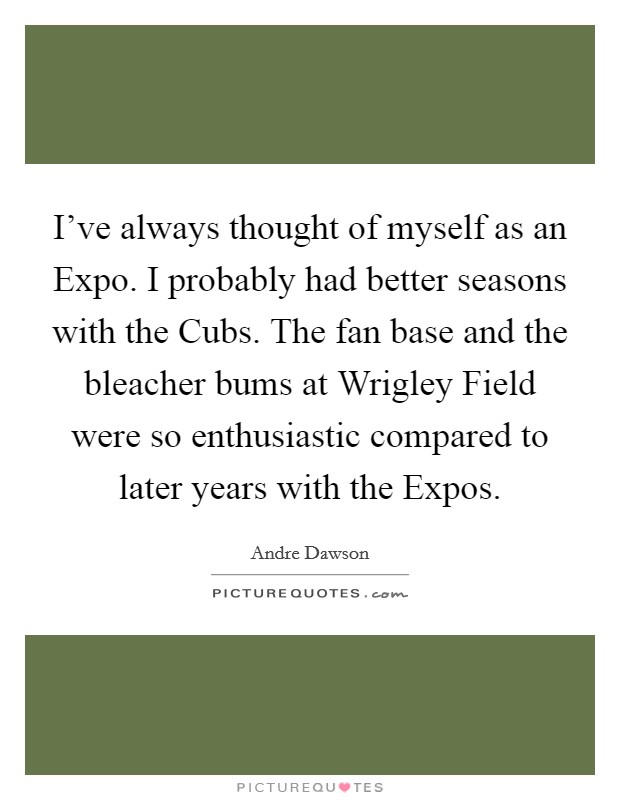 I've always thought of myself as an Expo. I probably had better seasons with the Cubs. The fan base and the bleacher bums at Wrigley Field were so enthusiastic compared to later years with the Expos Picture Quote #1