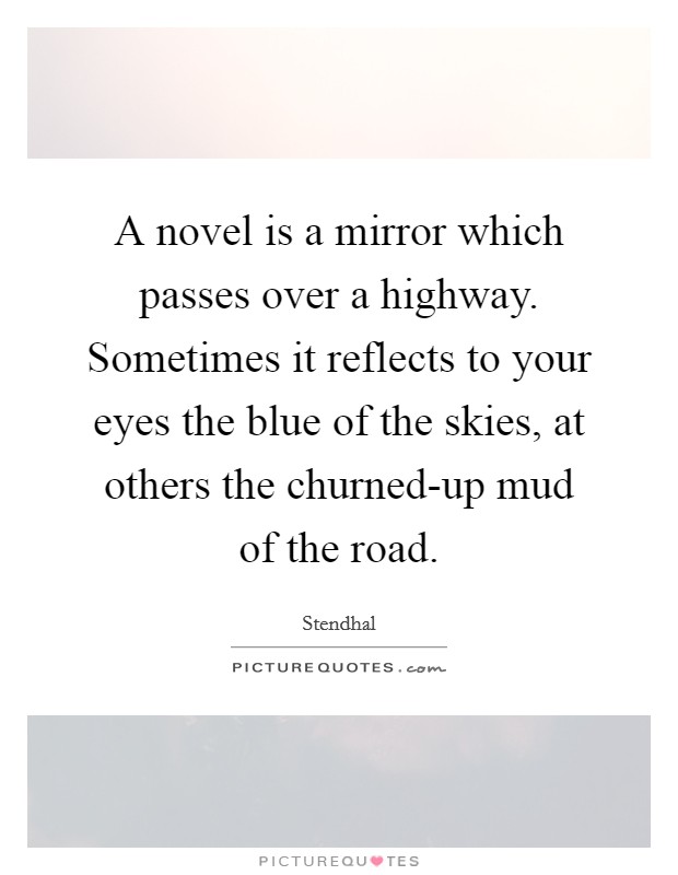A novel is a mirror which passes over a highway. Sometimes it reflects to your eyes the blue of the skies, at others the churned-up mud of the road Picture Quote #1