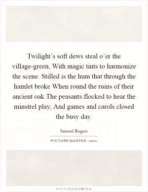 Twilight’s soft dews steal o’er the village-green, With magic tints to harmonize the scene. Stilled is the hum that through the hamlet broke When round the ruins of their ancient oak The peasants flocked to hear the minstrel play, And games and carols closed the busy day Picture Quote #1