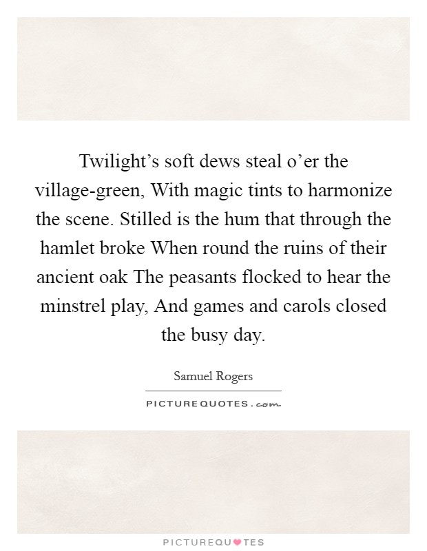 Twilight's soft dews steal o'er the village-green, With magic tints to harmonize the scene. Stilled is the hum that through the hamlet broke When round the ruins of their ancient oak The peasants flocked to hear the minstrel play, And games and carols closed the busy day Picture Quote #1