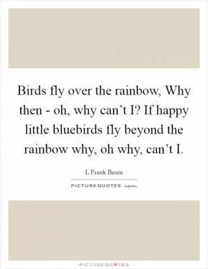 Birds fly over the rainbow, Why then - oh, why can’t I? If happy little bluebirds fly beyond the rainbow why, oh why, can’t I Picture Quote #1