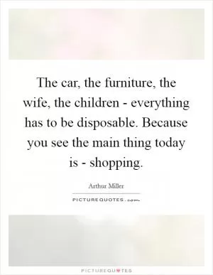 The car, the furniture, the wife, the children - everything has to be disposable. Because you see the main thing today is - shopping Picture Quote #1