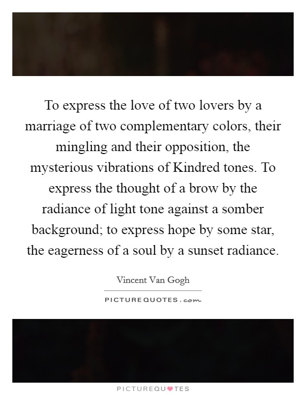 To express the love of two lovers by a marriage of two complementary colors, their mingling and their opposition, the mysterious vibrations of Kindred tones. To express the thought of a brow by the radiance of light tone against a somber background; to express hope by some star, the eagerness of a soul by a sunset radiance Picture Quote #1