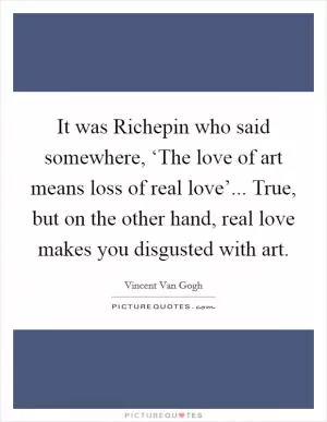 It was Richepin who said somewhere, ‘The love of art means loss of real love’... True, but on the other hand, real love makes you disgusted with art Picture Quote #1