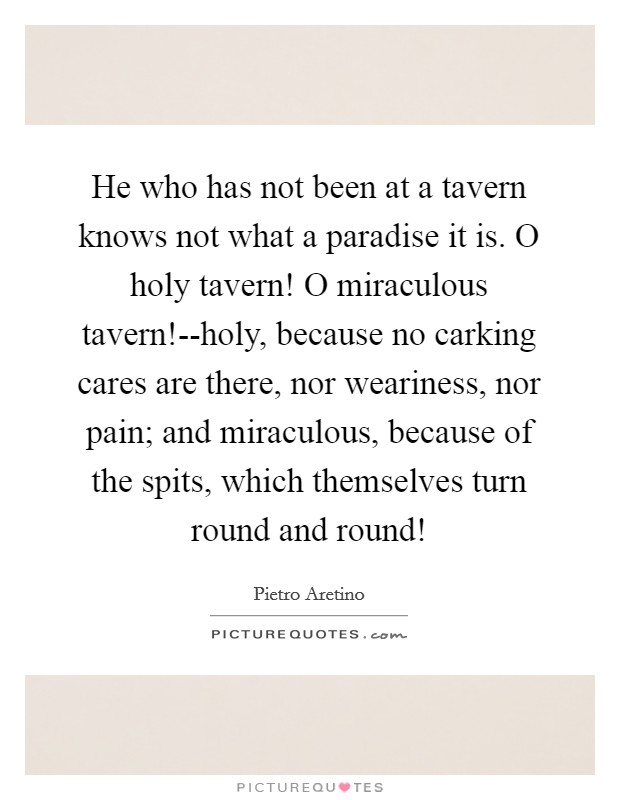 He who has not been at a tavern knows not what a paradise it is. O holy tavern! O miraculous tavern!--holy, because no carking cares are there, nor weariness, nor pain; and miraculous, because of the spits, which themselves turn round and round! Picture Quote #1