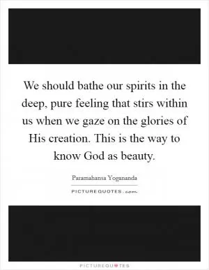 We should bathe our spirits in the deep, pure feeling that stirs within us when we gaze on the glories of His creation. This is the way to know God as beauty Picture Quote #1