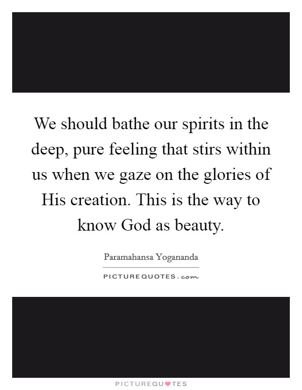 We should bathe our spirits in the deep, pure feeling that stirs within us when we gaze on the glories of His creation. This is the way to know God as beauty Picture Quote #1
