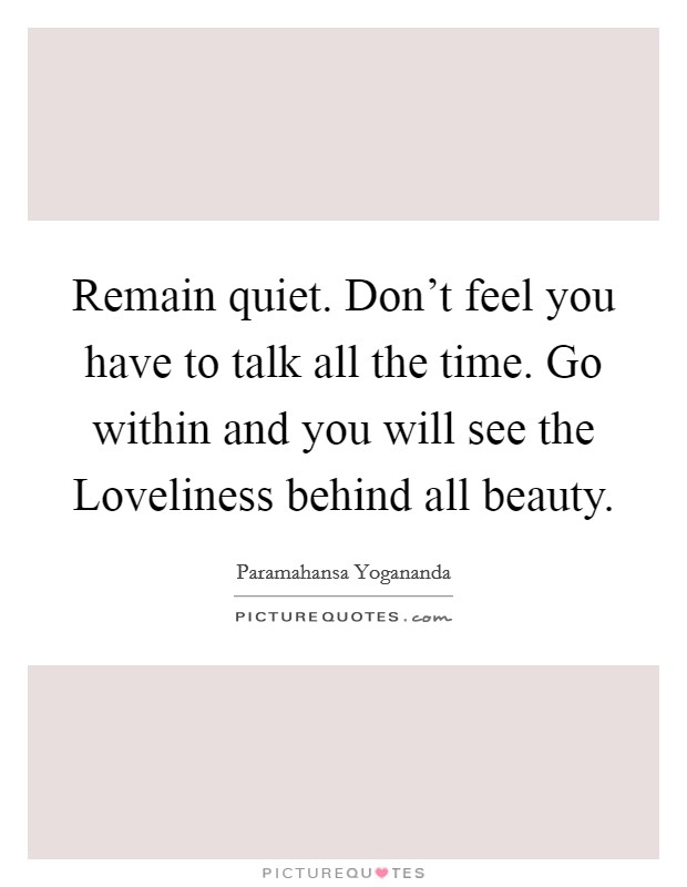 Remain quiet. Don't feel you have to talk all the time. Go within and you will see the Loveliness behind all beauty Picture Quote #1
