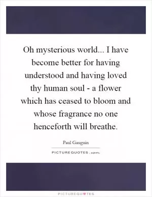Oh mysterious world... I have become better for having understood and having loved thy human soul - a flower which has ceased to bloom and whose fragrance no one henceforth will breathe Picture Quote #1