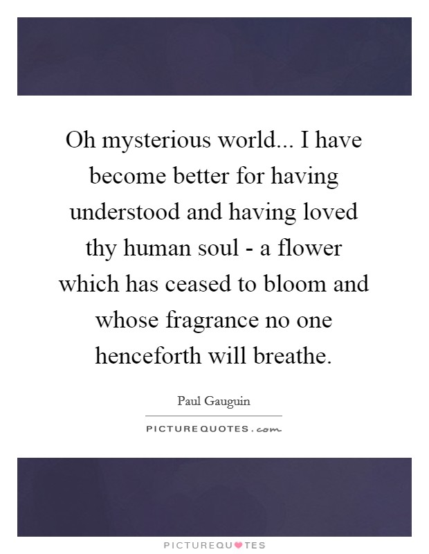Oh mysterious world... I have become better for having understood and having loved thy human soul - a flower which has ceased to bloom and whose fragrance no one henceforth will breathe Picture Quote #1