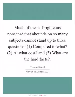 Much of the self-righteous nonsense that abounds on so many subjects cannot stand up to three questions: (1) Compared to what? (2) At what cost? and (3) What are the hard facts? Picture Quote #1