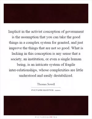Implicit in the activist conception of government is the assumption that you can take the good things in a complex system for granted, and just improve the things that are not so good. What is lacking in this conception is any sense that a society, an institution, or even a single human being, is an intricate system of fragile inter-relationships, whose complexities are little understood and easily destabilized Picture Quote #1