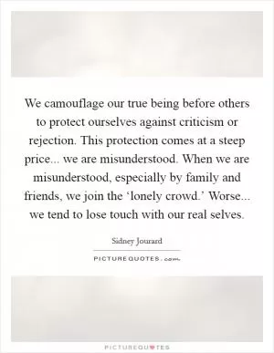 We camouflage our true being before others to protect ourselves against criticism or rejection. This protection comes at a steep price... we are misunderstood. When we are misunderstood, especially by family and friends, we join the ‘lonely crowd.’ Worse... we tend to lose touch with our real selves Picture Quote #1