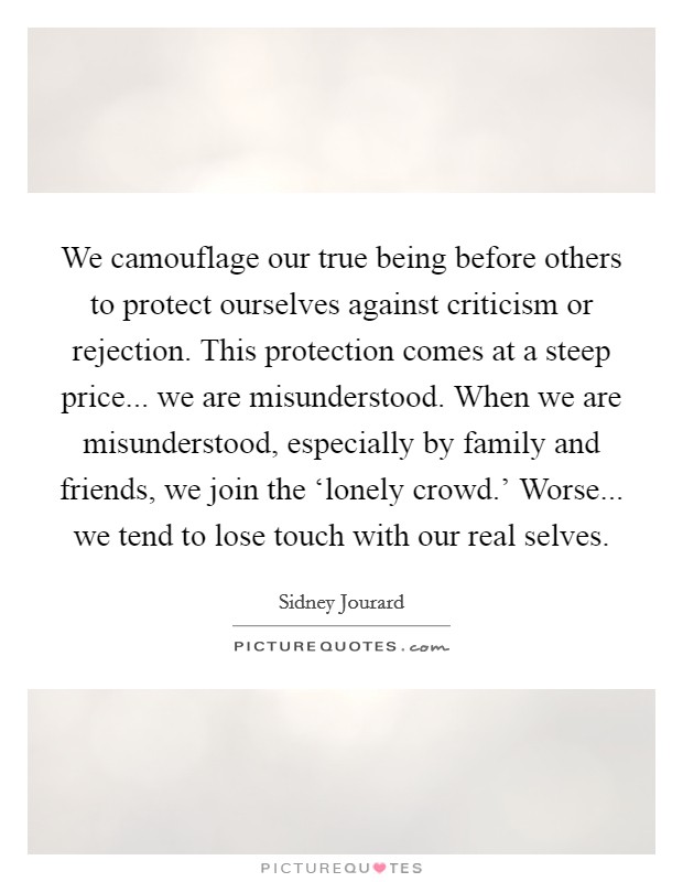 We camouflage our true being before others to protect ourselves against criticism or rejection. This protection comes at a steep price... we are misunderstood. When we are misunderstood, especially by family and friends, we join the ‘lonely crowd.' Worse... we tend to lose touch with our real selves Picture Quote #1