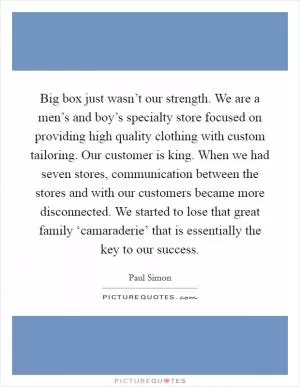 Big box just wasn’t our strength. We are a men’s and boy’s specialty store focused on providing high quality clothing with custom tailoring. Our customer is king. When we had seven stores, communication between the stores and with our customers became more disconnected. We started to lose that great family ‘camaraderie’ that is essentially the key to our success Picture Quote #1