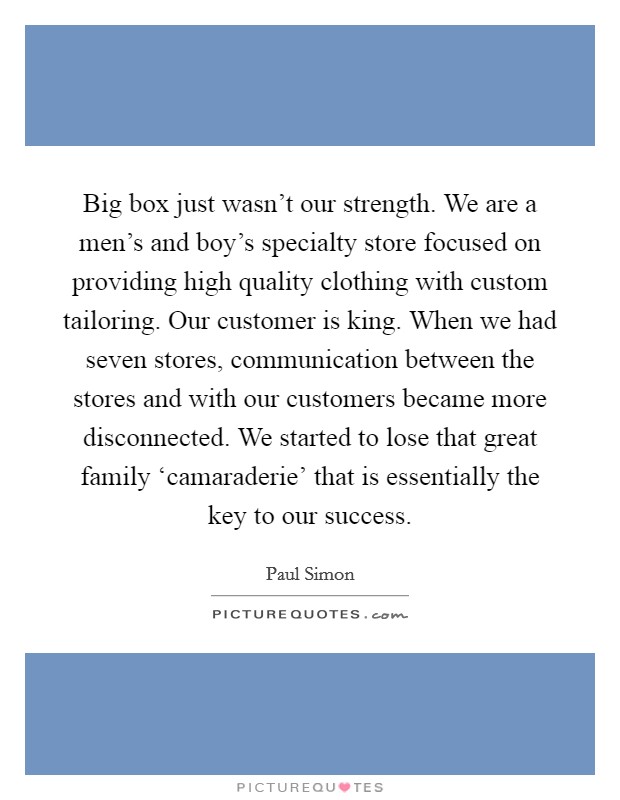 Big box just wasn't our strength. We are a men's and boy's specialty store focused on providing high quality clothing with custom tailoring. Our customer is king. When we had seven stores, communication between the stores and with our customers became more disconnected. We started to lose that great family ‘camaraderie' that is essentially the key to our success Picture Quote #1