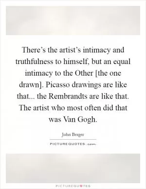 There’s the artist’s intimacy and truthfulness to himself, but an equal intimacy to the Other [the one drawn]. Picasso drawings are like that... the Rembrandts are like that. The artist who most often did that was Van Gogh Picture Quote #1