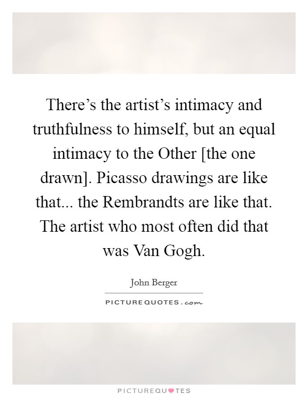 There's the artist's intimacy and truthfulness to himself, but an equal intimacy to the Other [the one drawn]. Picasso drawings are like that... the Rembrandts are like that. The artist who most often did that was Van Gogh Picture Quote #1