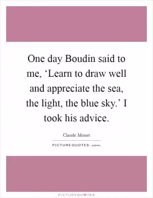 One day Boudin said to me, ‘Learn to draw well and appreciate the sea, the light, the blue sky.’ I took his advice Picture Quote #1