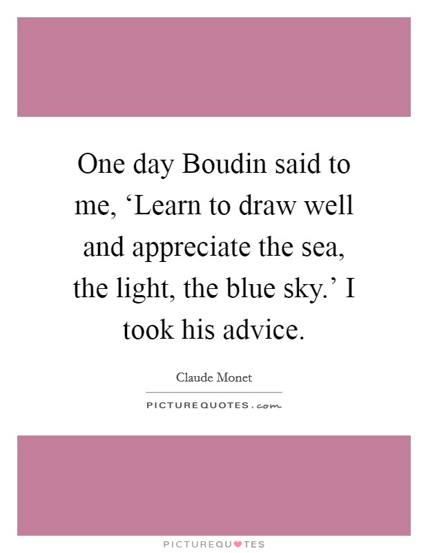 One day Boudin said to me, ‘Learn to draw well and appreciate the sea, the light, the blue sky.' I took his advice Picture Quote #1