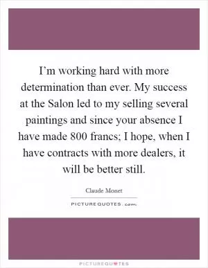 I’m working hard with more determination than ever. My success at the Salon led to my selling several paintings and since your absence I have made 800 francs; I hope, when I have contracts with more dealers, it will be better still Picture Quote #1