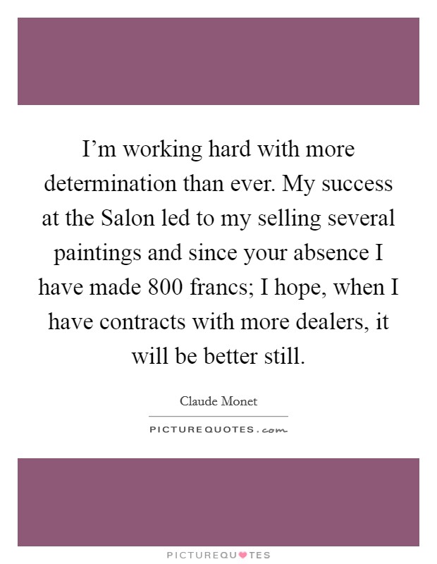 I'm working hard with more determination than ever. My success at the Salon led to my selling several paintings and since your absence I have made 800 francs; I hope, when I have contracts with more dealers, it will be better still Picture Quote #1