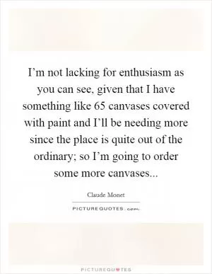 I’m not lacking for enthusiasm as you can see, given that I have something like 65 canvases covered with paint and I’ll be needing more since the place is quite out of the ordinary; so I’m going to order some more canvases Picture Quote #1