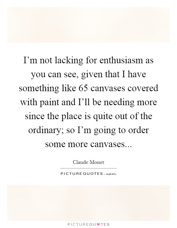 I'm not lacking for enthusiasm as you can see, given that I have something like 65 canvases covered with paint and I'll be needing more since the place is quite out of the ordinary; so I'm going to order some more canvases Picture Quote #1