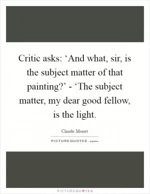 Critic asks: ‘And what, sir, is the subject matter of that painting?’ - ‘The subject matter, my dear good fellow, is the light Picture Quote #1