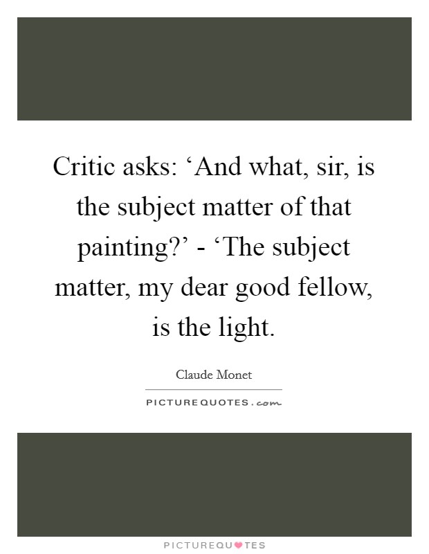 Critic asks: ‘And what, sir, is the subject matter of that painting?' - ‘The subject matter, my dear good fellow, is the light Picture Quote #1