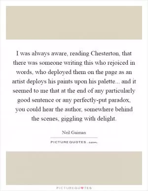 I was always aware, reading Chesterton, that there was someone writing this who rejoiced in words, who deployed them on the page as an artist deploys his paints upon his palette... and it seemed to me that at the end of any particularly good sentence or any perfectly-put paradox, you could hear the author, somewhere behind the scenes, giggling with delight Picture Quote #1