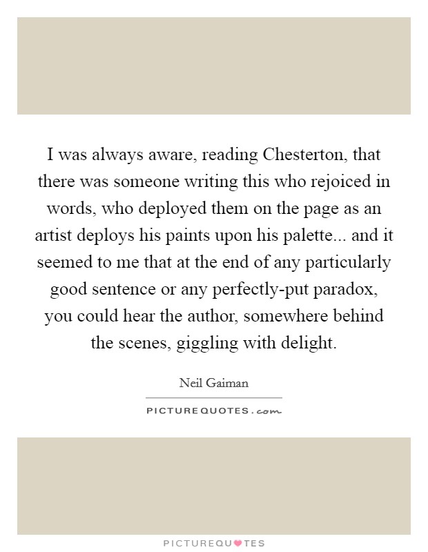 I was always aware, reading Chesterton, that there was someone writing this who rejoiced in words, who deployed them on the page as an artist deploys his paints upon his palette... and it seemed to me that at the end of any particularly good sentence or any perfectly-put paradox, you could hear the author, somewhere behind the scenes, giggling with delight Picture Quote #1
