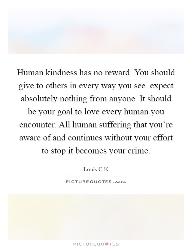 Human kindness has no reward. You should give to others in every way you see. expect absolutely nothing from anyone. It should be your goal to love every human you encounter. All human suffering that you’re aware of and continues without your effort to stop it becomes your crime Picture Quote #1