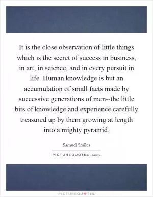 It is the close observation of little things which is the secret of success in business, in art, in science, and in every pursuit in life. Human knowledge is but an accumulation of small facts made by successive generations of men--the little bits of knowledge and experience carefully treasured up by them growing at length into a mighty pyramid Picture Quote #1