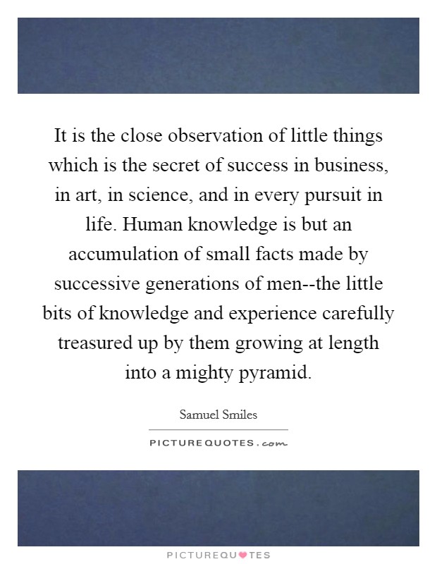 It is the close observation of little things which is the secret of success in business, in art, in science, and in every pursuit in life. Human knowledge is but an accumulation of small facts made by successive generations of men--the little bits of knowledge and experience carefully treasured up by them growing at length into a mighty pyramid Picture Quote #1