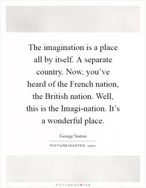 The imagination is a place all by itself. A separate country. Now, you’ve heard of the French nation, the British nation. Well, this is the Imagi-nation. It’s a wonderful place Picture Quote #1