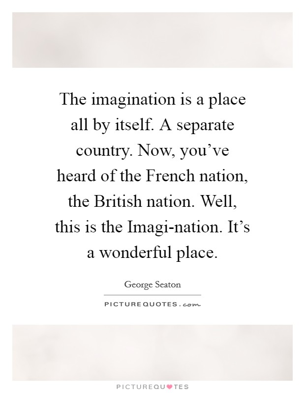 The imagination is a place all by itself. A separate country. Now, you've heard of the French nation, the British nation. Well, this is the Imagi-nation. It's a wonderful place Picture Quote #1