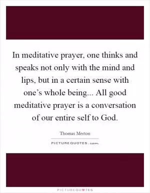 In meditative prayer, one thinks and speaks not only with the mind and lips, but in a certain sense with one’s whole being... All good meditative prayer is a conversation of our entire self to God Picture Quote #1