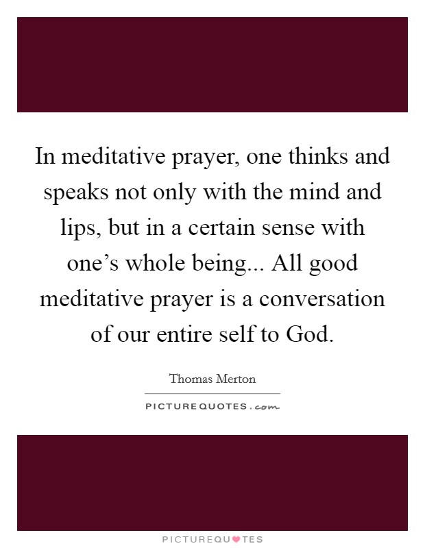 In meditative prayer, one thinks and speaks not only with the mind and lips, but in a certain sense with one's whole being... All good meditative prayer is a conversation of our entire self to God Picture Quote #1