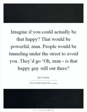 Imagine if you could actually be that happy? That would be powerful, man. People would be tunneling under the street to avoid you. They’d go ‘Oh, man - is that happy guy still out there? Picture Quote #1