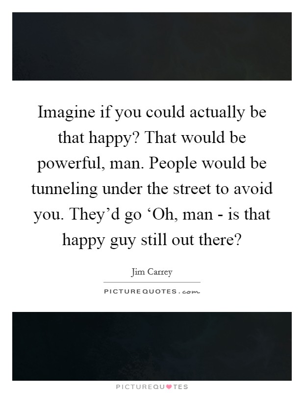 Imagine if you could actually be that happy? That would be powerful, man. People would be tunneling under the street to avoid you. They'd go ‘Oh, man - is that happy guy still out there? Picture Quote #1