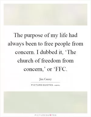The purpose of my life had always been to free people from concern. I dubbed it, ‘The church of freedom from concern,’ or ‘FFC Picture Quote #1